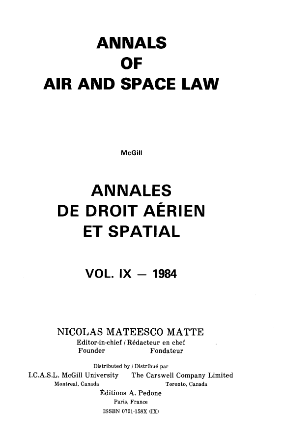 handle is hein.crasl/nairspl0009 and id is 1 raw text is: 



          ANNALS

               OF

AIR AND SPACE LAW






               McGill


       ANNALES

DE DROIT AERIEN

     ET SPATIAL


VOL. IX -


1984


      NICOLAS MATEESCO MATTE
          Editor-in-chief / R6dacteur en chef
          Founder       Fondateur
             Distributed by / Distribu6 par
I.C.A.S.L. McGill University   The Carswell Company Limited
     Montreal, Canada      Toronto, Canada
              Etditions A. Pedone
                 Paris, France
               ISSBN 0701-158X (IX)


