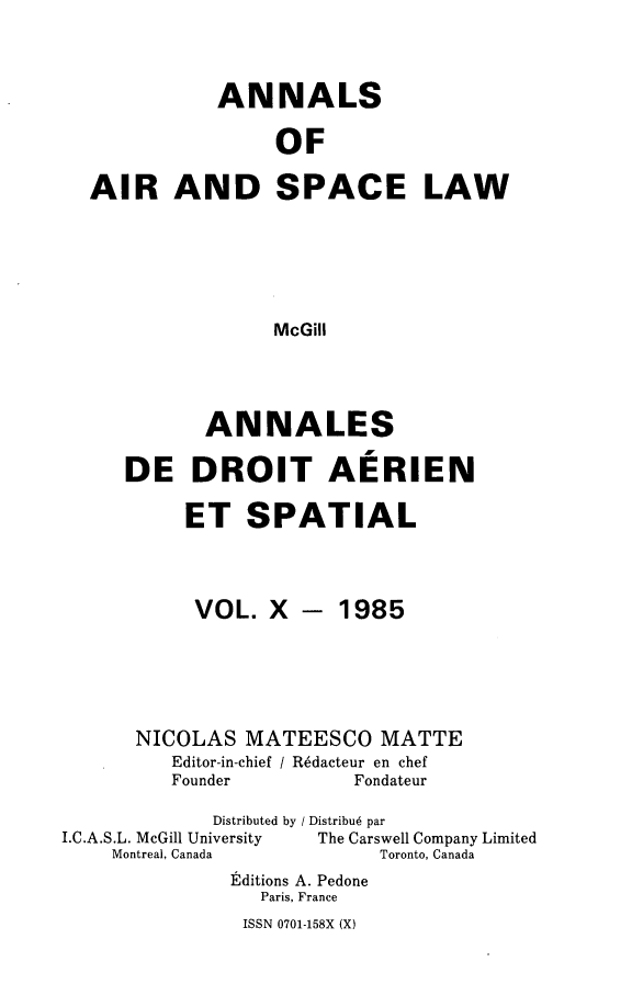 handle is hein.crasl/nairspl0010 and id is 1 raw text is: 


           ANNALS

                OF

AIR AND SPACE LAW





                McGill


       ANNALES

DE DROIT AERIEN

     ET SPATIAL


VOL. X


- 1985


      NICOLAS MATEESCO MATTE
         Editor-in-chief / R6dacteur en chef
         Founder         Fondateur
             Distributed by / Distribu6 par
I.C.A.S.L. McGill University       The Carswell Company Limited
    Montreal, Canada       Toronto, Canada
              Editions A. Pedone
                 Paris, France


ISSN 0701-158X (X)



