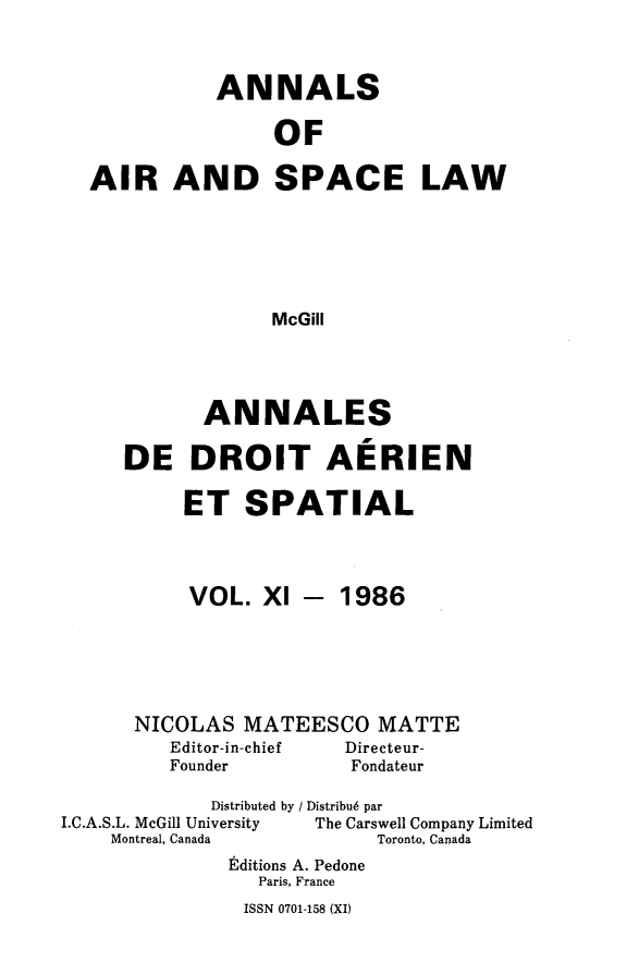 handle is hein.crasl/nairspl0011 and id is 1 raw text is: 


           ANNALS

                OF

AIR AND SPACE LAW





               McGill


       ANNALES

DE DROIT AERIEN

     ET SPATIAL


VOL. Xl


- 1986


      NICOLAS MATEESCO MATTE
         Editor-in-chief Directeur-
         Founder        Fondateur
             Distributed by / Distribu6 par
I.C.A.S.L. McGill University     The Carswell Company Limited
    Montreal, Canada       Toronto, Canada
              Editions A. Pedone
                 Paris, France


ISSN 0701-158 (XI)


