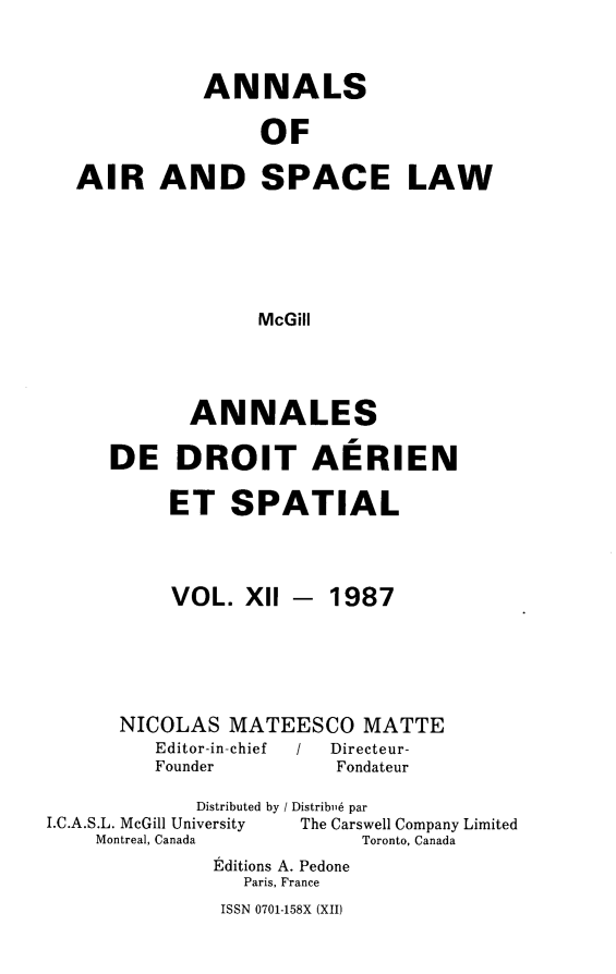 handle is hein.crasl/nairspl0012 and id is 1 raw text is: 


           ANNALS

                OF

AIR AND SPACE LAW





               McGill


       ANNALES

DE DROIT AERIEN

     ET SPATIAL


VOL. Xll -


1987


NICOLAS MATEESCO MATTE
   Editor-in-chief   /   Directeur-
   Founder        Fondateur


             Distributed by / Distribi,6 par
I.C.A.S.L. McGill University          The Carswell Company Limited
    Montreal, Canada       Toronto, Canada
              Editions A. Pedone
                 Paris, France


ISSN 0701-158X (XII)


