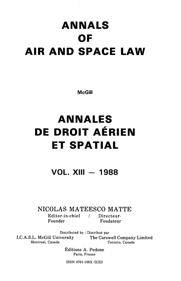 handle is hein.crasl/nairspl0013 and id is 1 raw text is: 


           ANNALS

                OF

AIR AND SPACE LAW





               McGill


       ANNALES

DE DROIT AERIEN

     ET SPATIAL


VOL. XI11


- 1988


      NICOLAS MATEESCO MATTE
         Editor-in-chief    /   Directeur-
         Founder         Fondateur
             Distributed by / Distribu6 par
I.C.A.S.L. McGill University      The Carswell Company Limited
    Montreal, Canada       Toronto, Canada
              Editions A. Pedone
                 Paris, France


ISSN 0701-158X (XIII)


