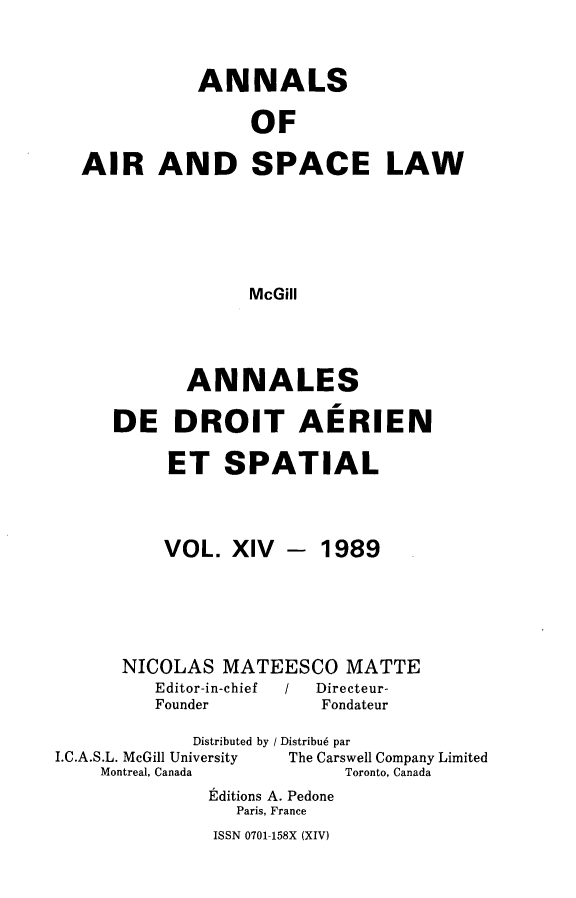 handle is hein.crasl/nairspl0014 and id is 1 raw text is: 


           ANNALS

                OF

AIR AND SPACE LAW





                McGill


       ANNALES

DE DROIT AERIEN

     ET SPATIAL


VOL. XIV


- 1989


      NICOLAS MATEESCO MATTE
         Editor-in-chief    /   Directeur-
         Founder         Fondateur
             Distributed by / Distribu6 par
I.C.A.S.L. McGill University      The Carswell Company Limited
    Montreal, Canada       Toronto, Canada
              Editions A. Pedone
                 Paris, France


ISSN 0701-158X (XIV)


