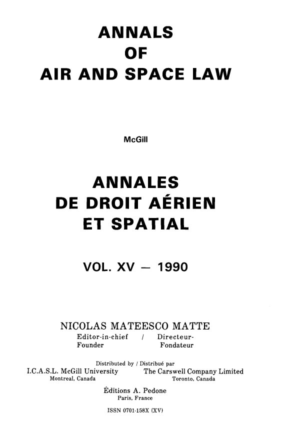 handle is hein.crasl/nairspl0015 and id is 1 raw text is: 

           ANNALS

                OF

AIR AND SPACE LAW





               McGill


       ANNALES

DE DROIT AERIEN

     ET SPATIAL


VOL. XV


- 1990


      NICOLAS MATEESCO MATTE
         Editor-in-chief / Directeur-
         Founder        Fondateur
             Distributed by / Distribu6 par
I.C.A.S.L. McGill University       The Carswell Company Limited
    Montreal, Canada       Toronto, Canada
              Editions A. Pedone
                 Paris, France


ISSN 0701-158X (XV)


