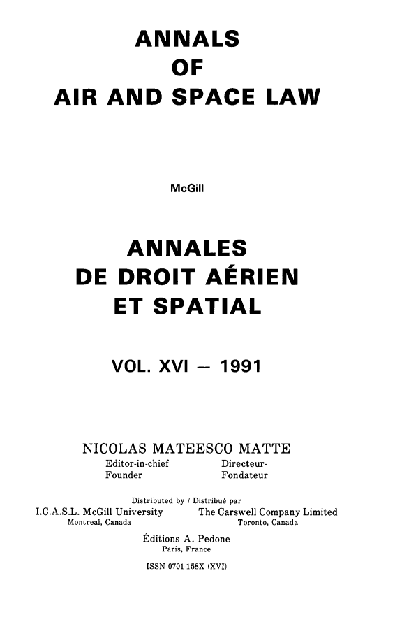 handle is hein.crasl/nairspl0016 and id is 1 raw text is: 

           ANNALS

                OF

AIR AND SPACE LAW





                McGill


       ANNALES

DE DROIT AERIEN

     ET SPATIAL


VOL. XVI


- 1991


      NICOLAS MATEESCO MATTE
         Editor-in-chief Directeur-
         Founder         Fondateur
             Distributed by / Distribu6 par
I.C.A.S.L. McGill University       The Carswell Company Limited
    Montreal, Canada       Toronto, Canada
              Editions A. Pedone
                 Paris, France


ISSN 0701-158X (XVI)



