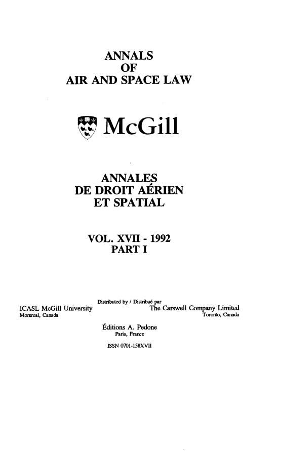 handle is hein.crasl/nairspl0017 and id is 1 raw text is: 



        ANNALS
            OF
AIR AND SPACE LAW



   SMcGill



        ANNALES
  DE DROIT AERIEN
      ET SPATIAL


      VOL. XVII- 1992
          PART I


ICASL McGill University
Monteal, Canada


Distributed by / Distribué par
           The Carswell Company Linited
                       Toronto, Canada
 Éditions A. Pedone
    Paris, France
  ISSN 0701-158XVI


