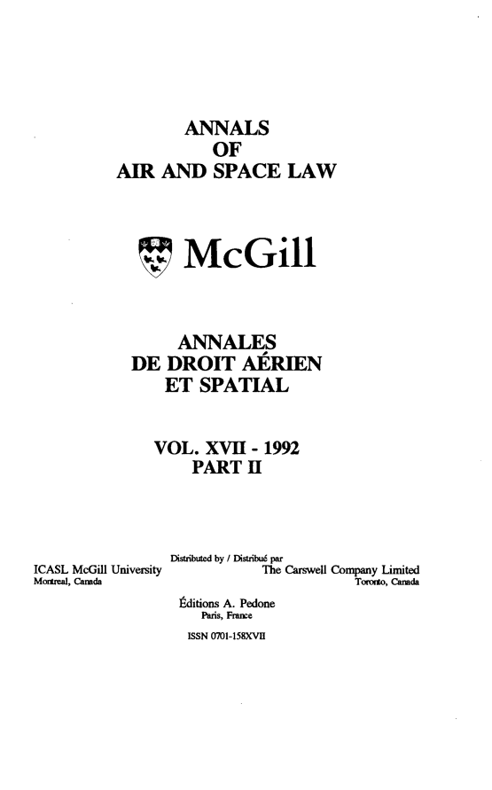 handle is hein.crasl/nairspl0018 and id is 1 raw text is: 




        ANNALS
            OF
AIR AND SPACE LAW



        McGill



        ANNALES
  DE DROIT AERIEN
      ET SPATIAL


      VOL. XVH- 1992
         PART H


ICASL McGill University
Momeal, Canada


Distributed by / Distribué par
           The Carswel Company Limited
                       Toeto, Canada
 Éditions A. Pedone
    Paris, France
  ISSN 0701-158XVII


