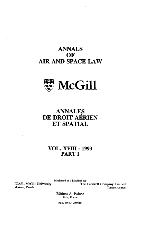 handle is hein.crasl/nairspl0019 and id is 1 raw text is: 






         ANNALS
            OF
AIR AND SPACE LAW



        McGill



        ANNALES
  DE DROIT AERIEN
      ET SPATIAL



    VOL. XVIII - 1993
          PART I


ICASL McGill University
Moreal, Canada


Distributed by / Distribu6 par
            The Carswell Company Limited
                       Toronto, Canada
 Fditions A. Pedone
    Paris, France
  ISSN 0701-158XVE9


