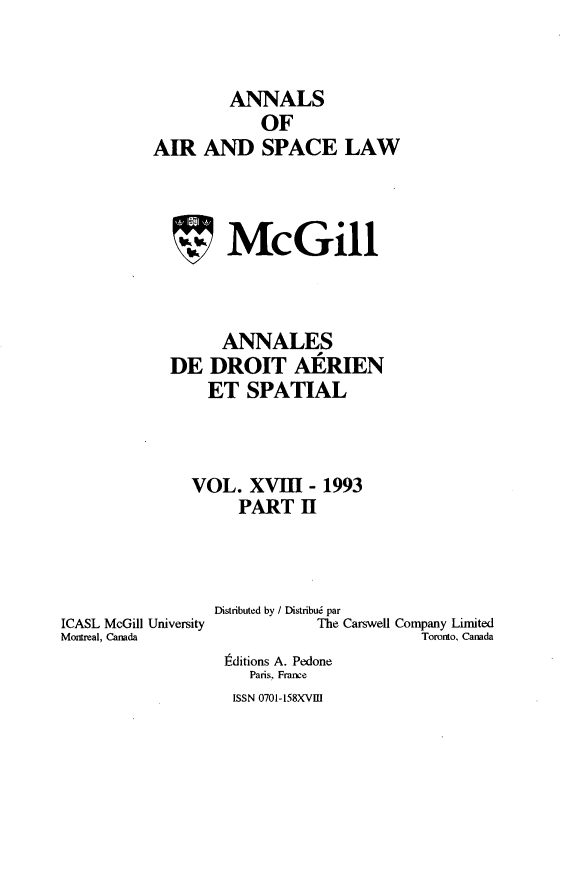 handle is hein.crasl/nairspl0020 and id is 1 raw text is: 


        ANNALS
            OF
AIR AND SPACE LAW



        McGill



        ANNALES
  DE DROIT AERIEN
      ET SPATIAL



    VOL. XVIII- 1993
         PART H


ICASL McGill University
Morreal, Canada


Distributed by / Distribu6 par
           The Carswell Company Limited
                       Toronto, Canada
 tditions A. Pedone
    Paris, Frane


ISSN 0701-158XVm]


