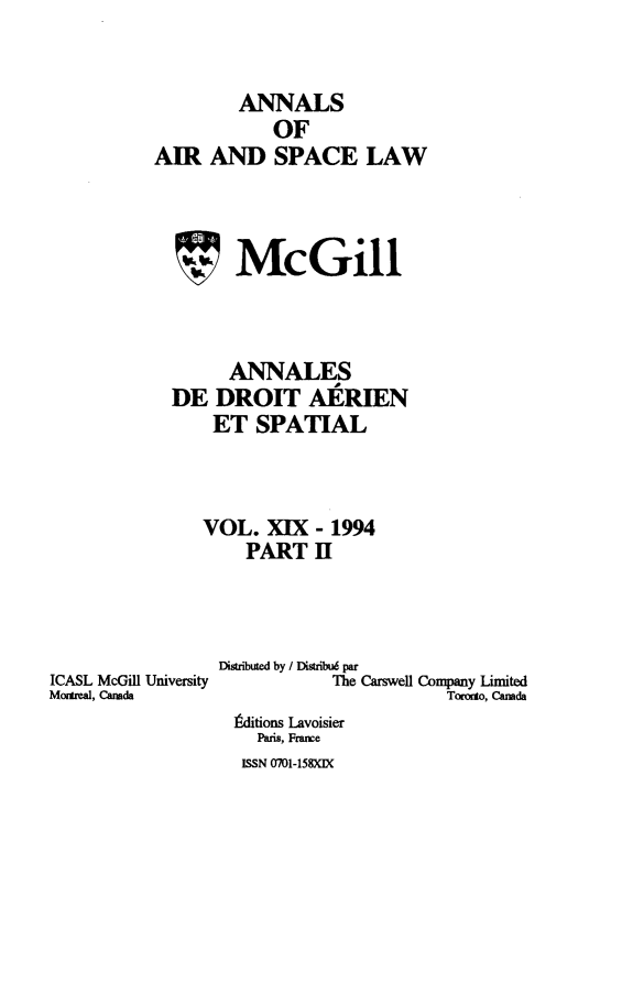 handle is hein.crasl/nairspl0022 and id is 1 raw text is: 


        ANNALS
            OF
AIR AND SPACE LAW



  7McGill



       ANNALES
  DE DROIT AERIEN
      ET SPATIAL



      VOL. XIX - 1994
         PART H


ICASL McGil University
MSftztal, Canada


Disributed by / Distribué par
           The Carswell Company Limited
                      Toroo, Canada
 Édifions Lavoisier
    Paris, France
  ISSN 0701-158XIX


