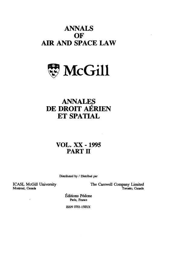 handle is hein.crasl/nairspl0024 and id is 1 raw text is: 


         ANNALS
            OF
AIR AND SPACE LAW


~1*


McGill


      ANNALES
DE DROIT AERIEN
    ET SPATIAL



    VOL. XX - 1995
        PART II


     Distributed by / DistribuW par


ICASL McGill University
Montreal, Canada


         The Carswell Company Limited
                     Toronmo, Canada
itditions Pdone
  Paris, France
ISSN 0701-158XX


