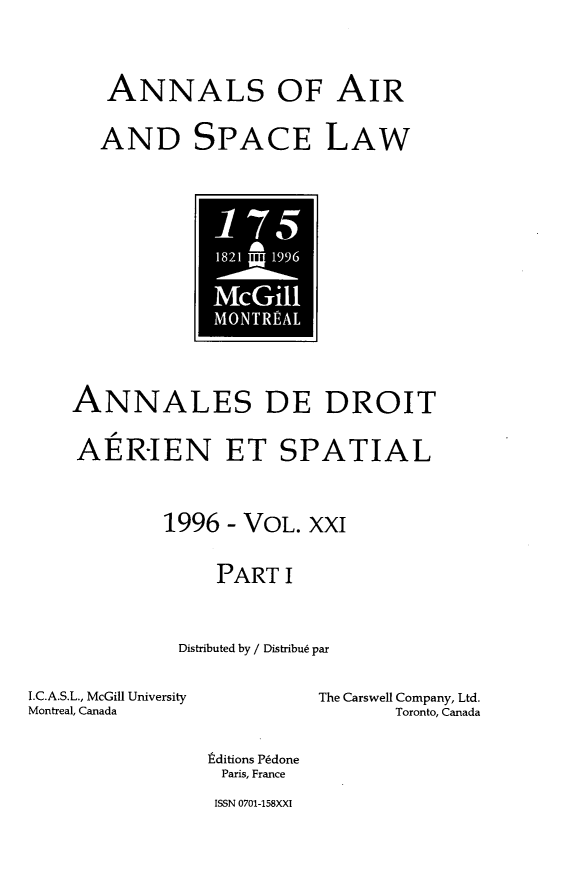 handle is hein.crasl/nairspl0025 and id is 1 raw text is: 


ANNALS OF AIR

AND SPACE LAW


-1 5r
  * A


    ANNALES DE DROIT

    AER-IEN ET SPATIAL


            1996 - VOL. XXI

                 PART I


             Distributed by / Distribu6 par

I.C.A.S.L., McGill University        The Carswell Company, Ltd.
Montreal, Canada                 Toronto, Canada

                tditions P~done
                Paris, France


ISSN 0701-158XXI


