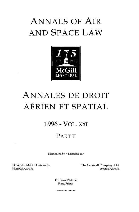 handle is hein.crasl/nairspl0026 and id is 1 raw text is: 

ANNALS OF AIR
AND SPACE LAW


- 15

0


    ANNALES DE DROIT
    AERIEN ET SPATIAL

            1996 - VOL. XXI
                PART II

             Distributed by / Distribu6 par
I.C.A.S.L., McGill University       The Carswell Company, Ltd.
Montreal, Canada                Toronto, Canada
                .ditions P~done
                Paris, France


ISSN 0701-158XXI


