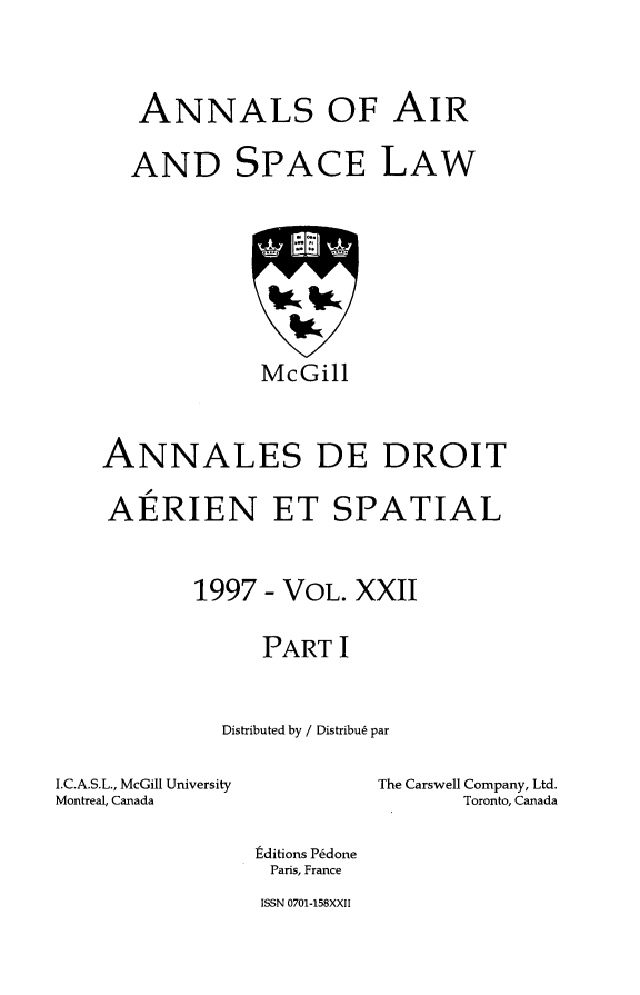 handle is hein.crasl/nairspl0027 and id is 1 raw text is: 




   ANNALS OF AIR


   AND SPACE LAW









             McGill



ANNALES DE DROIT

AERIEN ET SPATIAL



       1997 - VOL. XXII


             PART I



         Distributed by / Distribu6 par


I.C.A.S.L., McGill University
Montreal, Canada


The Carswell Company, Ltd.
       Toronto, Canada


tditions P~done
Paris, France
ISSN 0701-158XXII


