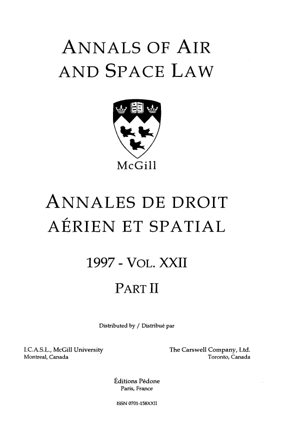 handle is hein.crasl/nairspl0028 and id is 1 raw text is: 


ANNALS OF AIR


AND


SPACE


LAW


             McGill


ANNALES DE DROIT

AERIEN ET SPATIAL


       1997 - VOL. XXII

            PART II


         Distributed by / Distribu6 par


I.C.A.S.L., McGill University
Montreal, Canada


The Carswell Company, Ltd.
       Toronto, Canada


tditions Pdone
Paris, France
ISSN 0701-158XXII



