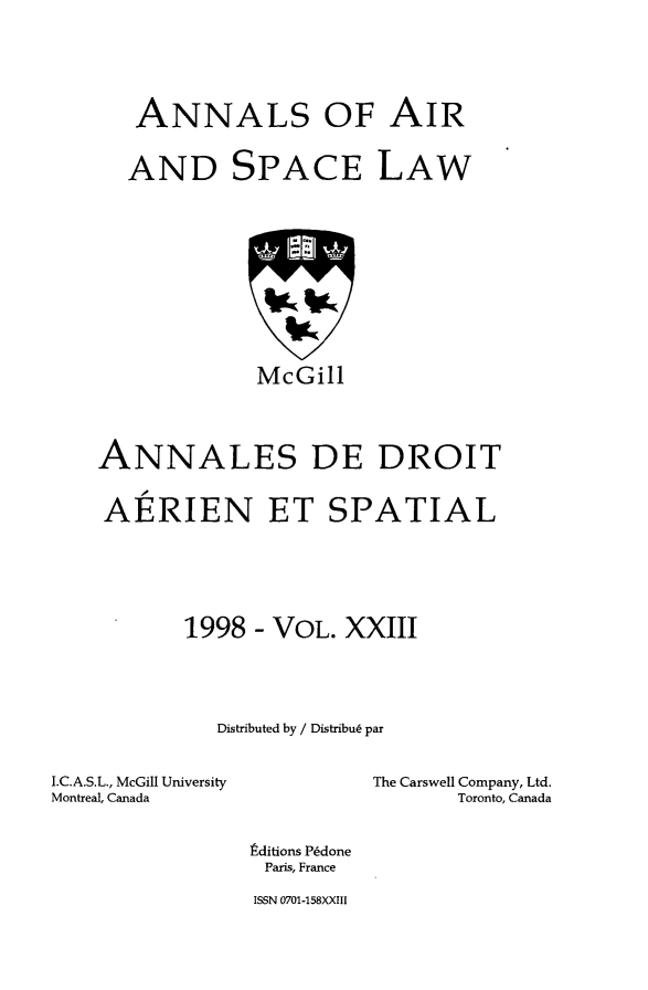 handle is hein.crasl/nairspl0029 and id is 1 raw text is: 




   ANNALS OF AIR


   AND SPACE LAW










             McGill



ANNALES DE DROIT


AERIEN ET SPATIAL





       1998 - VOL. XXIII




          Distributed by / Distribu6 par


I.C.A.S.L., McGill University
Montreal, Canada


The Carswell Company, Ltd.
       Toronto, Canada


tditions PCdone
Paris, France
ISSN 0701-158XXIII


