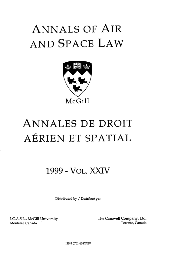 handle is hein.crasl/nairspl0030 and id is 1 raw text is: 



   ANNALS OF AIR

   AND SPACE LAW








            McGill



ANNALES DE DROIT

AERIEN ET SPATIAL




      1999 - VOL. XXIV



         Distributed by / Distribus par


I.C.A.S.L., McGill University
Montreal, Canada


The Carswell Company, Ltd.
      Toronto, Canada


ISSN 0701-158XXIV


