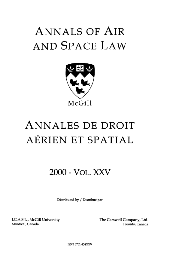 handle is hein.crasl/nairspl0031 and id is 1 raw text is: 



   ANNALS OF AIR

   AND SPACE LAW








            McGill



ANNALES DE DROIT

AERIEN ET SPATIAL




       2000 - VOL. XXV



         Distributed by / DistribuL par


I.C.A.S.L., McGill University
Montreal, Canada


The Carswell Company, Ltd.
      Toronto, Canada


ISSN 0701-158XXV


