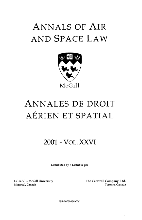 handle is hein.crasl/nairspl0032 and id is 1 raw text is: 



ANNALS OF AIR


AND


SPACE LAW


            McGill


ANNALES DE DROIT

AERIEN ET SPATIAL



      2001 - VOL. XXVI


         Distributed by / Distribu6 par


I.C.A.S.L., McGill University
Montreal, Canada


The Carswell Company, Ltd.
      Toronto, Canada


ISSN 0701-158XXVI



