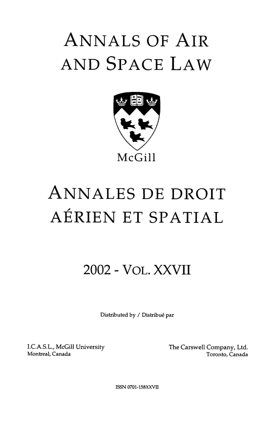 handle is hein.crasl/nairspl0033 and id is 1 raw text is: 


   ANNALS OF AIR

   AND SPACE LAW








            McGill



ANNALES DE DROIT

AERIEN ET SPATIAL




      2002 - VOL. XXVII



         Distributed by / Distribu6 par


I.C.A.S.L., McGill University
Montreal, Canada


The Carswell Company, Ltd.
      Toronto, Canada


ISSN 0701-158XXVII


