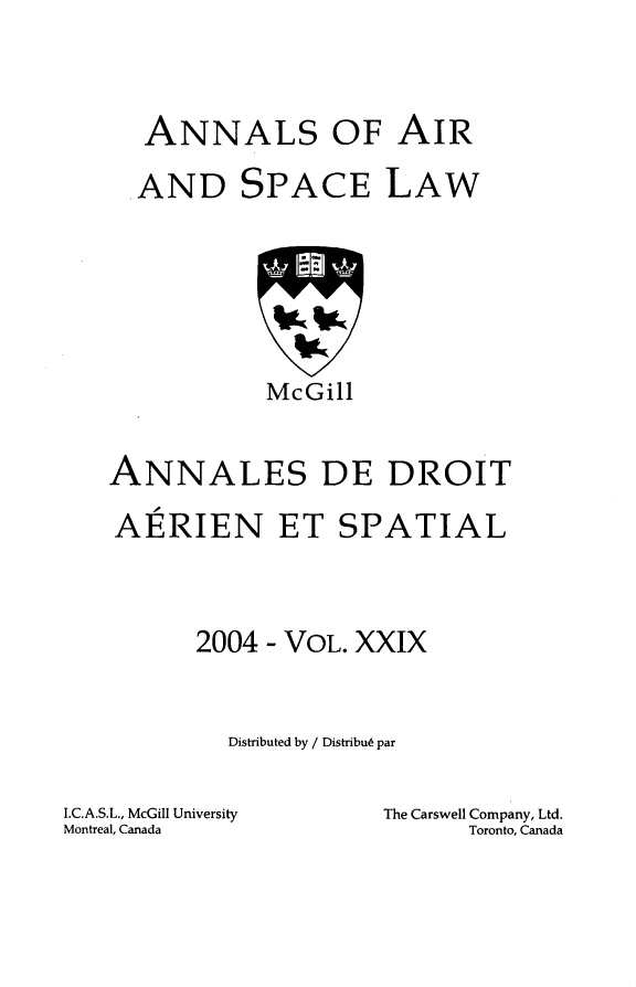 handle is hein.crasl/nairspl0035 and id is 1 raw text is: 



  ANNALS OF AIR

  AND SPACE LAW







           McGill


ANNALES DE DROIT

AERIEN ET SPATIAL



      2004 - VOL. XXIX


        Distributed by / DistribuL par


I.C.A.S.L., McGill University
Montreal, Canada


The Carswell Company, Ltd.
      Toronto, Canada


