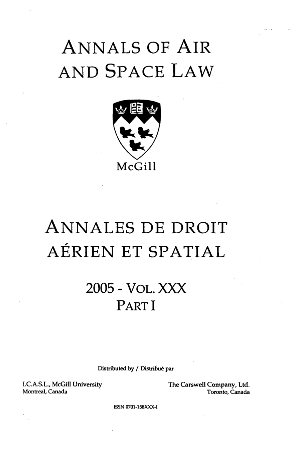 handle is hein.crasl/nairspl0036 and id is 1 raw text is: 

ANNALS OF AIR


AND


SPACE


LAW


            McGill



ANNALES DE DROIT
   A
AERIEN ET SPATIAL

       2005 - VOL. XXX
            PART I



         Distributed by / Distribut par


I.C.A.S.L., McGill University
Montreal, Canada


The Carswell Company, Ltd.
      Toronto, Canada


ISSN 0701-158XXX-I


