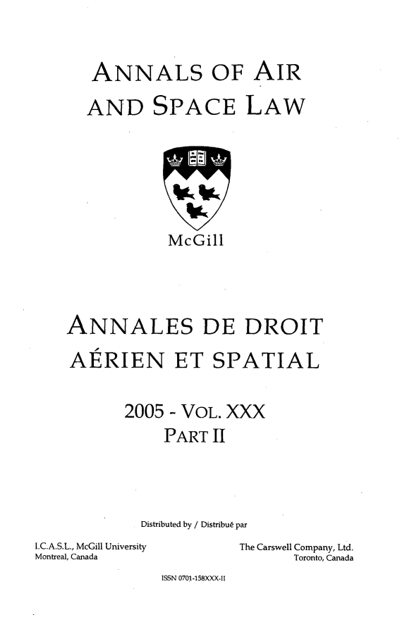 handle is hein.crasl/nairspl0037 and id is 1 raw text is: 

ANNALS OF AIR


AND


SPACE


LAW


            McGill



ANNALES DE DROIT
AERIEN ET SPATIAL

       2005 - VOL. XXX
           PART II



         Distributed by / Distribu6 par


I.C.A.S.L., McGill University
Montreal, Canada


The Carswell Company, Ltd.
      Toronto, Canada


ISSN 0701-158XXX-II


