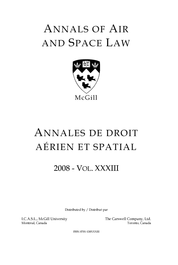 handle is hein.crasl/nairspl0040 and id is 1 raw text is: 



   ANNALS OF AIR

   AND SPACE LAW








            McGill





ANNALES DE DROIT

AERIEN ET SPATIAL



      2008 - VOL. XXXIII






         Distributed by / Distribu6 par


I.C.A.S.L., McGill University
Montreal, Canada


The Carswell Company, Ltd.
       Toronto, Canada


ISSN 0701-158XXXIII


