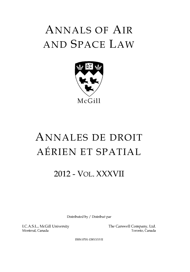 handle is hein.crasl/nairspl0044 and id is 1 raw text is: 



   ANNALS OF AIR

   AND SPACE LAW








            McGill





ANNALES DE DROIT

AERIEN ET SPATIAL



     2012 - VOL. XXXVII






         Distributed by / Distribu6 par


I.C.A.S.L., McGill University
Montreal, Canada


The Carswell Company, Ltd.
      Toronto, Canada


ISSN 0701-158XXXVII


