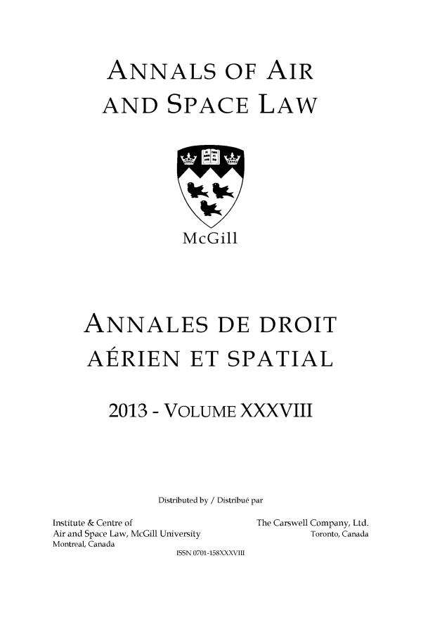 handle is hein.crasl/nairspl0045 and id is 1 raw text is: 





   ANNALS OF AIR


   AND SPACE LAW











             McGill







ANNALES DE DROIT


AERIEN ET SPATIAL



   2013 - VOLUME XXXVIII







          Distributed by / Distribu6 par


Institute & Centre of
Air and Space Law, McGill University
Montreal, Canada
                ISSN 0701-158XXXVIII


The Carswell Company, Ltd.
       Toronto, Canada


