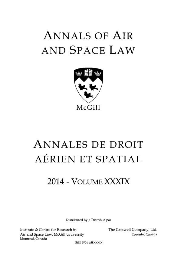 handle is hein.crasl/nairspl0046 and id is 1 raw text is: 






   ANNALS OF AIR


   AND SPACE LAW











             McGill







ANNALES DE DROIT


AERIEN ET SPATIAL




    2014 - VOLUME XXXIX







          Distributed by / Distribu6 par


Institute & Centre for Research in
Air and Space Law, McGill University
Montreal, Canada
                ISSN 0701-158XXXIX


The Carswell Company, Ltd.
       Toronto, Canada


