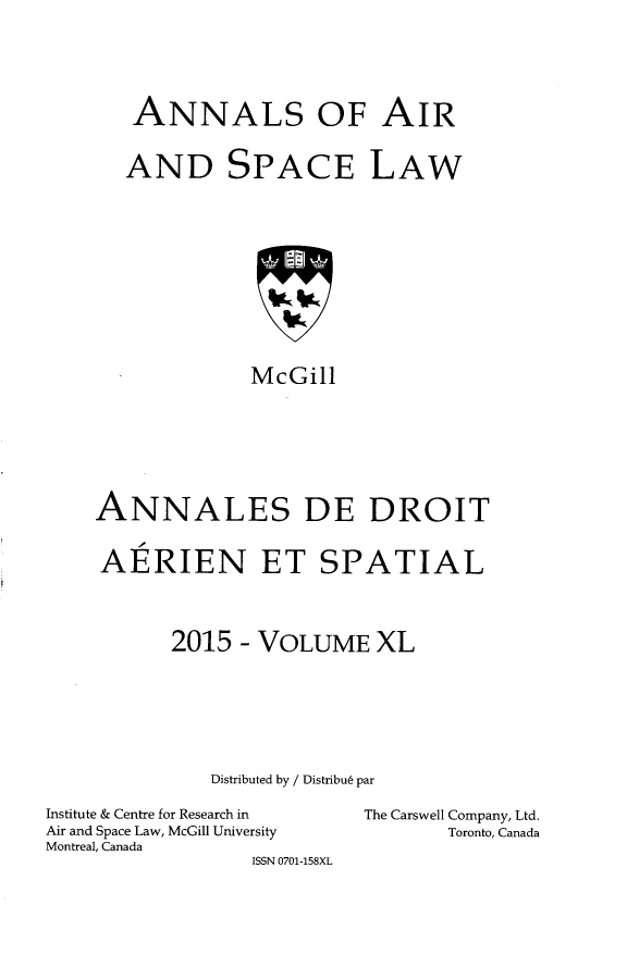 handle is hein.crasl/nairspl0047 and id is 1 raw text is: 





ANNALS OF AIR


AND SPACE LAW


             McGill







ANNALES DE DROIT


AERIEN ET SPATIAL




      2015 - VOLUME XL







          Distributed by / Distribu6 par


Institute & Centre for Research in
Air and Space Law, McGill University
Montreal, Canada
                 ISSN 0701-158XL


The Carswell Company, Ltd.
       Toronto, Canada


