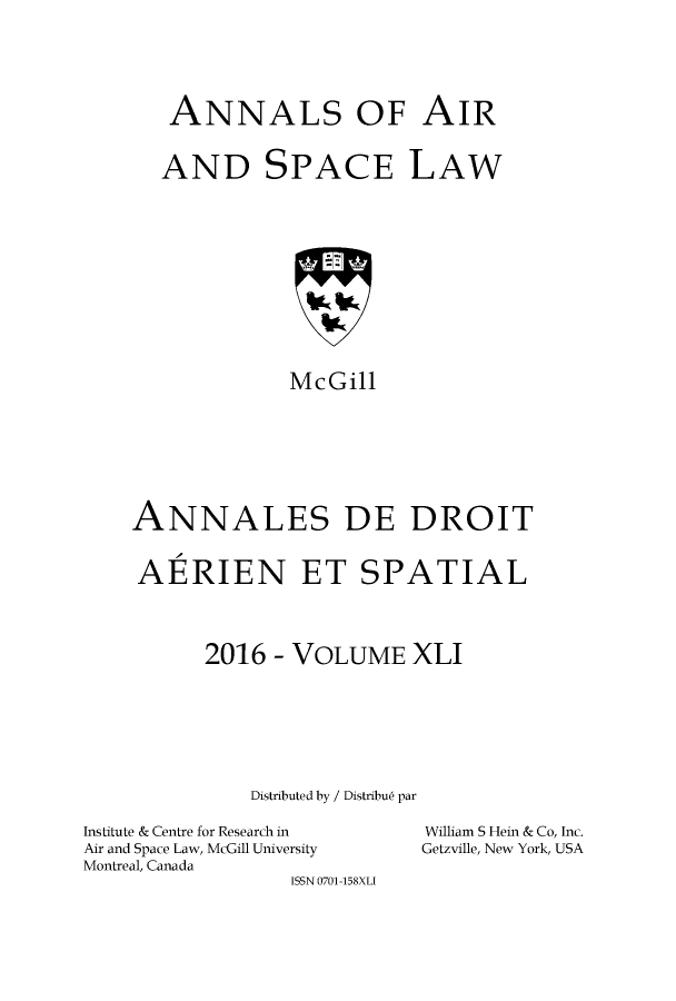 handle is hein.crasl/nairspl0048 and id is 1 raw text is: 






   ANNALS OF AIR


   AND SPACE LAW












             McGill








ANNALES DE DROIT


AERIEN ET SPATIAL




      2016  - VOLUME   XLI







          Distributed by / Distribu6 par


Institute & Centre for Research in
Air and Space Law, McGill University
Montreal, Canada
                 ISSN 0701-158XLI


William S Hein & Co, Inc.
Getzville, New York, USA


