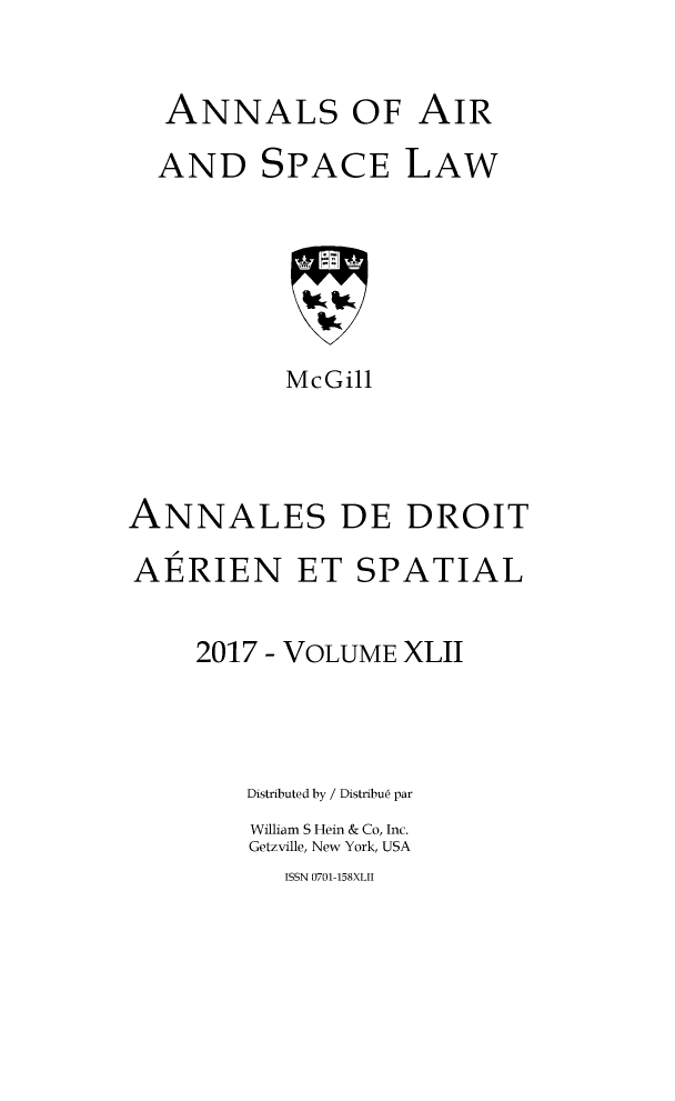 handle is hein.crasl/nairspl4242 and id is 1 raw text is: 


  ANNALS OF AIR

  AND SPACE LAW






           McGill




ANNALES DE DROIT

AERIEN ET SPATIAL


     2017 - VOLUME XLII



        Distributed by / Distribu6 par
        William S Hein & Co, Inc.
        Getzville, New York, USA


ISSN 0701-158XLII



