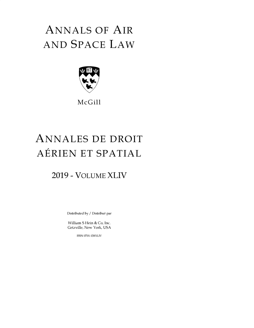 handle is hein.crasl/nairspl4444 and id is 1 raw text is: 

ANNALS OF AIR


AND


SPACE


LAW


           McGill



ANNALES DE DROIT
AERIEN ET SPATIAL

    2019 - VOLUME XLIV



        Distributed by / Distribue par
        William S Hein & Co, Inc.
        Getzville, New York, USA


ISSN 0701-158XLIV


