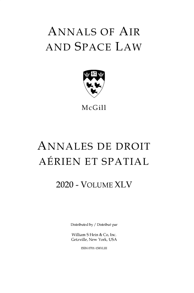 handle is hein.crasl/nairspl4545 and id is 1 raw text is: ANNALS OF AIR
AND SPACE LAW
McGill
ANNALES DE DROIT
AERIEN ET SPATIAL
2020 - VOLUME XLV
Distributed by / Distribue par
William S Hein & Co, Inc.
Getzville, New York, USA

ISSN 0701-158XLIII


