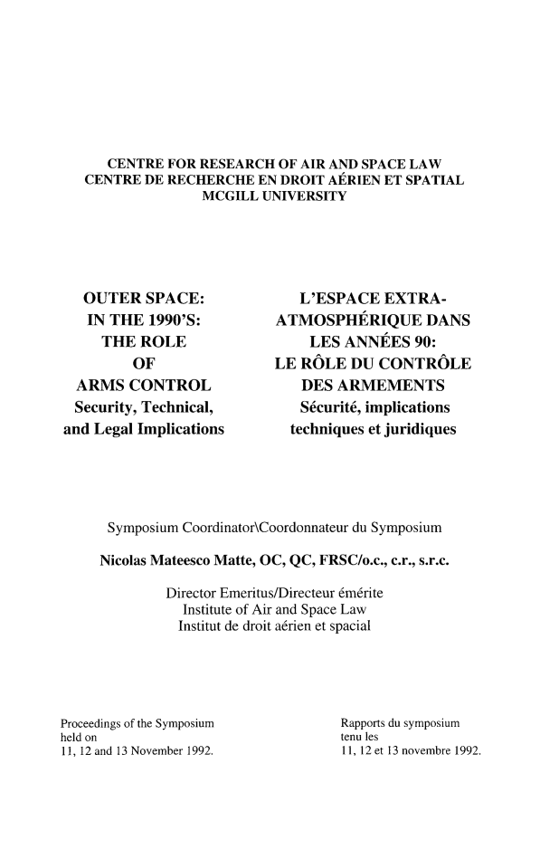 handle is hein.crasl/outspcni0001 and id is 1 raw text is: 








   CENTRE FOR RESEARCH OF AIR AND SPACE LAW
CENTRE DE RECHERCHE EN DROIT AERIEN ET SPATIAL
               MCGILL UNIVERSITY


   OUTER SPACE:
   IN THE 1990'S:
     THE ROLE
         OF
  ARMS CONTROL
  Security, Technical,
and Legal Implications


   L'ESPACE EXTRA-
ATMOSPHERIQUE DANS
    LES ANNEtES 90:
LE ROLE DU CONTROLE
   DES ARMEMENTS
   Scurit6, implications
   techniques et juridiques


Symposium Coordinator\Coordonnateur du Symposium

Nicolas Mateesco Matte, OC, QC, FRSC/o.c., c.r., s.r.c.

        Director Emeritus/Directeur 6mdrite
          Institute of Air and Space Law
          Institut de droit adrien et spacial


Proceedings of the Symposium
held on
11, 12 and 13 November 1992.


Rapports du symposium
tenu les
11, 12 et 13 novembre 1992.


