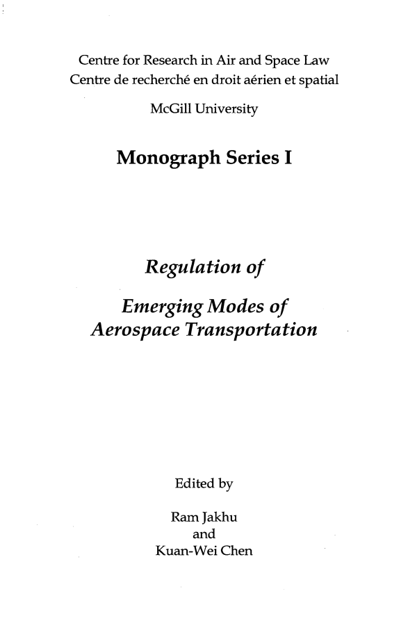 handle is hein.crasl/rgemodat0001 and id is 1 raw text is: 


Centre for Research in Air and Space Law
Centre de recherch6 en droit a~rien et spatial

          McGill University


      Monograph Series I






         Regulation of

      Emerging Modes of
  Aerospace Transportation









             Edited by

             Ram Jakhu
               and
           Kuan-Wei Chen


