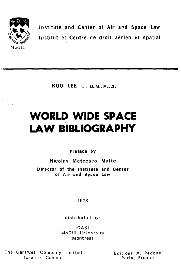 handle is hein.crasl/woidsplb0001 and id is 1 raw text is: 



Institute and Center of Air and Space Law

Institut et Centre de droit aerien et spatial


McGill


       KUO LEE LI, LL.M., M.L.S.





WORLD WIDE SPACE

LAW BIBLIOGRAPHY



             Preface by

      Nicolas Mateesco Matte
  Director of the Institute and Center
        of Air and Space Law




                1978.


           distributed by:

               ICASL
          McGill University
              Montreal


The Carswell Company Limited
      Toronto, Canaaa


editions A. Pedone
  Paris, France


