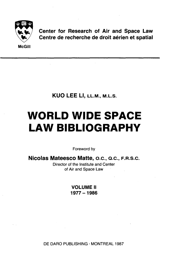 handle is hein.crasl/woidsplb0002 and id is 1 raw text is: 



Center for Research of Air and Space Law
Centre de recherche de droit aerien et spatial


McGill


        KUO LEE LI, LL.M., M.L.S.



WORLD WIDE SPACE

LAW BIBLIOGRAPHY


              Foreword by

Nicolas Mateesco Matte, o.c., O.C., F.R.S.C.
        Director of the Institute and Center
            of Air and Space Law


              VOLUME II
              1977- 1986


DE DARO PUBLISHING * MONTREAL 1987


