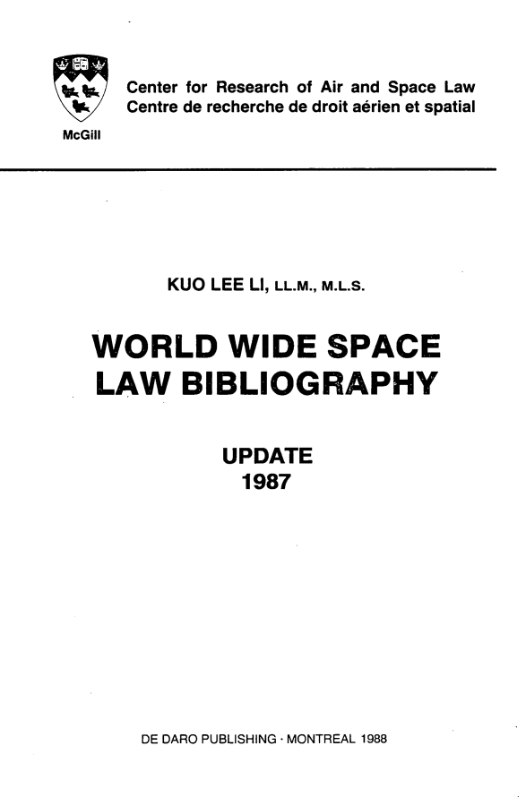 handle is hein.crasl/woidsplb0003 and id is 1 raw text is: 


Center for Research of Air and Space Law
Centre de recherche de droit aerien et spatial


McGill


       KUO LEE LI, LL.M., M.L.S.


WORLD WIDE SPACE

LAW BIBLIOGRAPHY


           UPDATE
             1987


DE DARO PUBLISHING - MONTREAL 1988


