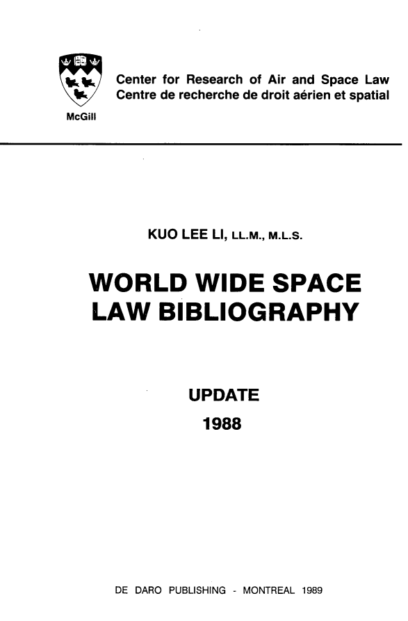 handle is hein.crasl/woidsplb0004 and id is 1 raw text is: 



Center for Research of Air and Space Law
Centre de recherche de droit aerien et spatial


McGill


       KUO LEE LI, LL.M., M.L.S.


WORLD WIDE SPACE

LAW BIBLIOGRAPHY




           UPDATE

             1988


DE DARO PUBLISHING - MONTREAL 1989


