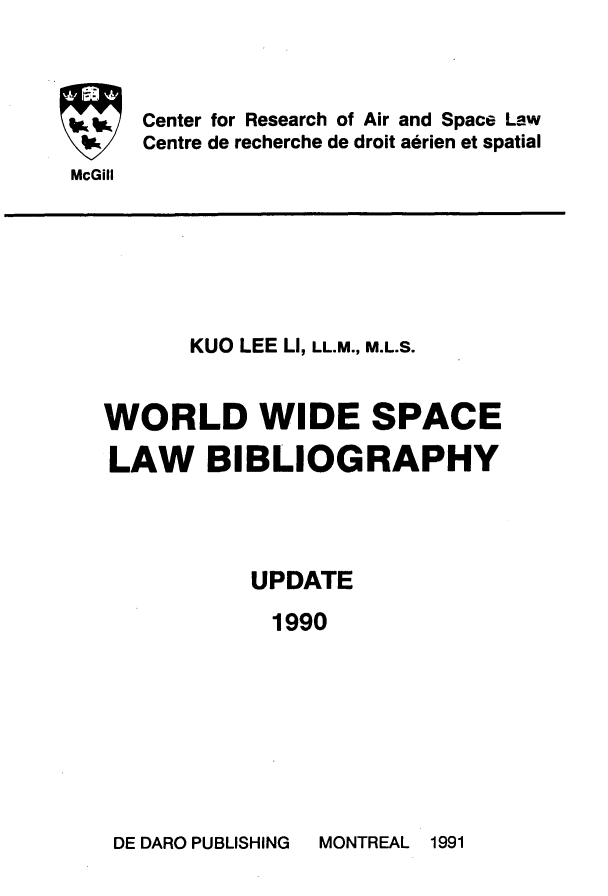 handle is hein.crasl/woidsplb0006 and id is 1 raw text is: 



Center for Research of Air and Space Law
Centre de recherche de droit aerien et spatial


McGill


      KUO LEE LI, LL.M., M.L.S.


WORLD WIDE SPACE

LAW BIBLIOGRAPHY




           UPDATE

           1990


DE DARO PUBLISHING


MONTREAL 1991


