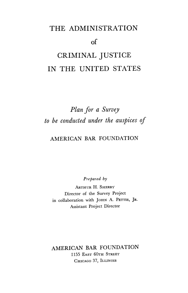 handle is hein.crimpun/acjus0001 and id is 1 raw text is: 



  THE   ADMINISTRATION

               of

    CRIMINAL JUSTICE

 IN  THE UNITED STATES






         Plan for a Survey

to be conducted under the auspices of


  AMERICAN   BAR  FOUNDATION






             Prepared by
          ARTHUR H. SHERRY
       Director of the Survey Project
   in collaboration with JOHN A. PETTIS, JR.
         Assistant Project Director






  AMERICAN BAR FOUNDATION
         1155 EAST 60TH STREET
         CHICAGO 37, ILLINOIS



