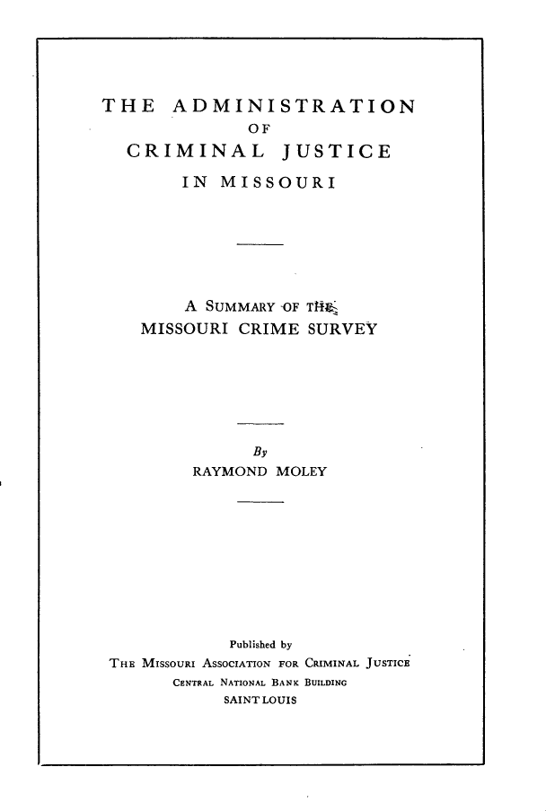 handle is hein.crimpun/ascmjcm0001 and id is 1 raw text is: 






THE    ADMINISTRATION
               OF

   CRIMINAL       JUSTICE

        IN MISSOURI








        A SUMMARY OF T14
    MISSOURI CRIME SURVEY








               By
         RAYMOND MOLEY











             Published by
 THE MISSOURI ASSOCIATION FOR CRIMINAL JUSTICE
       CENTRAL NATIONAL BANK BUILDING
            SAINT LOUIS


