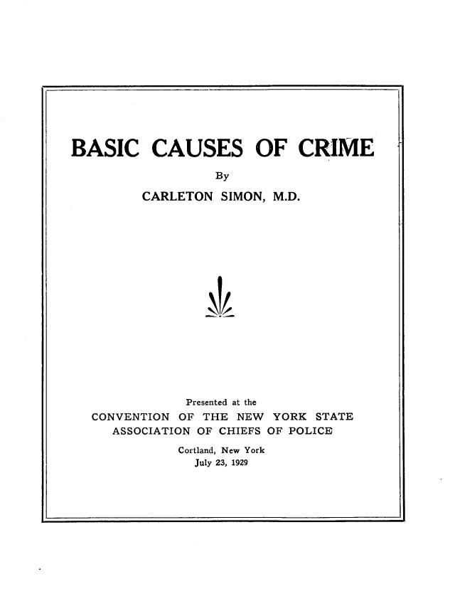 handle is hein.crimpun/bscrme0001 and id is 1 raw text is: 












BASIC CAUSES OF CRIME

                   By

         CARLETON SIMON, M.D.


            Presented at the
CONVENTION OF THE NEW YORK STATE
   ASSOCIATION OF CHIEFS OF POLICE

           Cortland, New York
             July 23, 1929


