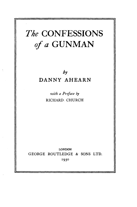 handle is hein.crimpun/cfgnm0001 and id is 1 raw text is: 






The  CONFESSIONS

   of a GUNMAN





           by

    DANNY  AHEARN


      with a Preface by
      RICHARD. CHURCH










         LONDON
GEORGE ROUTLEDGE & SONS LTD.
          1930


