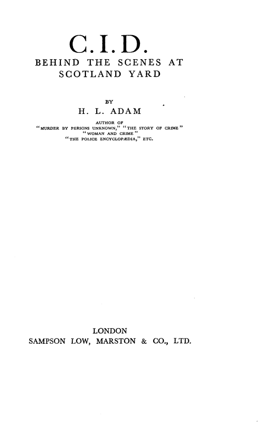 handle is hein.crimpun/cidbssy0001 and id is 1 raw text is: 




         C. I. D.
 BEHIND THE SCENES AT
       SCOTLAND YARD


                 BY
           H.  L. ADAM
               AUTHOR OF
   MURDER BY PERSONS UNKNOWN,  THE STORY OF CRIME
            WOMAN AND CRIME
         THE POLICE ENCYCLOPEDIA, ETC.























              LONDON
SAMPSON  LOW,  MARSTON   & CO., LTD.


