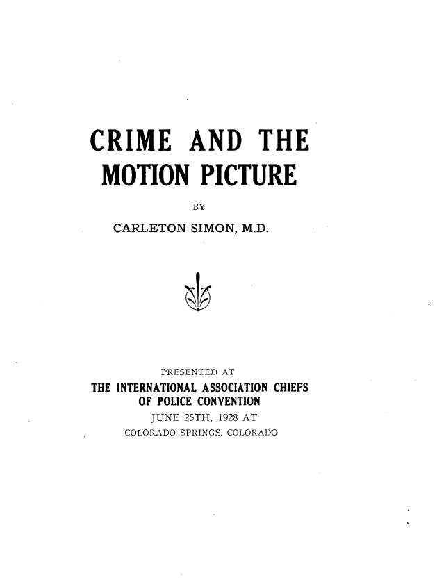 handle is hein.crimpun/cmtnpc0001 and id is 1 raw text is: 










CRIME AND THE


MOTION PICTURE

             BY

   CARLETON SIMON, M.D.


         PRESENTED AT
THE INTERNATIONAL ASSOCIATION CHIEFS
      OF POLICE CONVENTION
        JUNE 25TH, 1928 AT
    COLORADO SPRINGS, COLORADO


