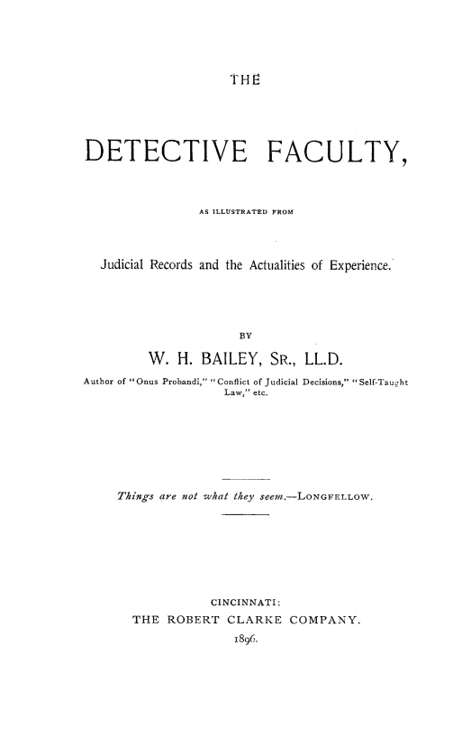 handle is hein.crimpun/detfcy0001 and id is 1 raw text is: 






                     THE






DETECTIVE FACULTY,




                AS ILLUSTRATED FROM




  Judicial Records and the Actualities of Experience.






                      BY

         W.  H.  BAILEY,   SR., LL.D.

Author of Onus Probandi, Conflict of Judicial Decisions, Self-Tau2ht
                    Law, etc.


Things are not what they seem.-LONGFELLOW.









             CINCINNATI:
  THE  ROBERT   CLARKE  COMPANY.

                 1896.


