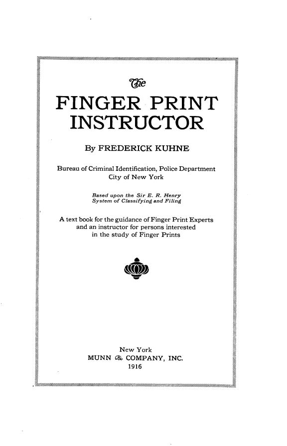 handle is hein.crimpun/fngptint0001 and id is 1 raw text is: 












FINGER PRINT



   INSTRUCTOR


       By FREDERICK KUHNE


Bureau of Criminal Identification, Police Department
            City of New York

        Based upon the Sir E. R. Henry
        System of Classifying and Filing

 A text book for the guidance of Finger Print Experts
     and an instructor for persons interested
        in the study of Finger Prints



 %NE











               New York
       MUNN C& COMPANY, INC.
                 1916


